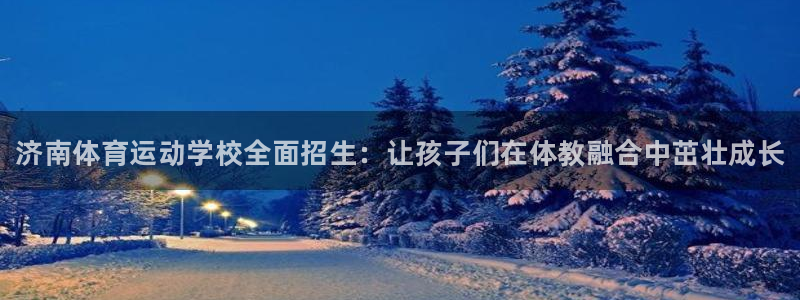 JJB竞技宝官方正版app集团：济南体育运动学校全面